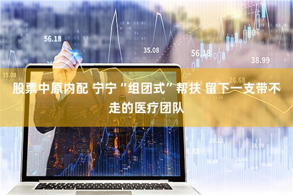 股票中原内配 宁宁“组团式”帮扶 留下一支带不走的医疗团队