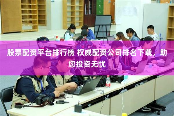 股票配资平台排行榜 权威配资公司排名下载，助您投资无忧
