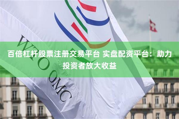 百倍杠杆股票注册交易平台 实盘配资平台：助力投资者放大收益