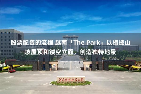 股票配资的流程 越南「The Park」以植披山坡屋顶和镂空立面，创造独特地景