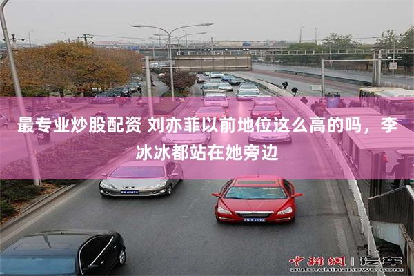 最专业炒股配资 刘亦菲以前地位这么高的吗，李冰冰都站在她旁边
