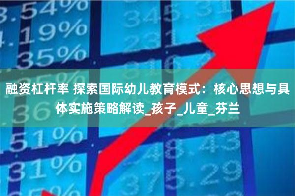 融资杠杆率 探索国际幼儿教育模式：核心思想与具体实施策略解读_孩子_儿童_芬兰