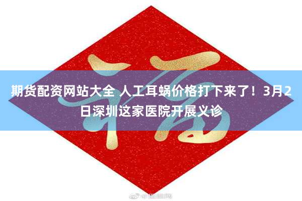 期货配资网站大全 人工耳蜗价格打下来了！3月2日深圳这家医院开展义诊