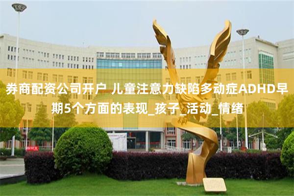 券商配资公司开户 儿童注意力缺陷多动症ADHD早期5个方面的表现_孩子_活动_情绪