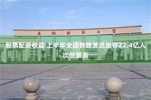 股票配资收益 上半年全国铁路发送旅客22.4亿人次创新高