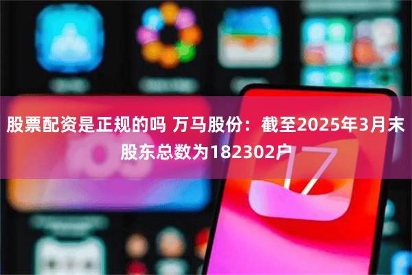 股票配资是正规的吗 万马股份：截至2025年3月末股东总数为182302户