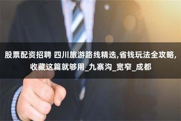 股票配资招聘 四川旅游路线精选,省钱玩法全攻略,收藏这篇就够用_九寨沟_宽窄_成都