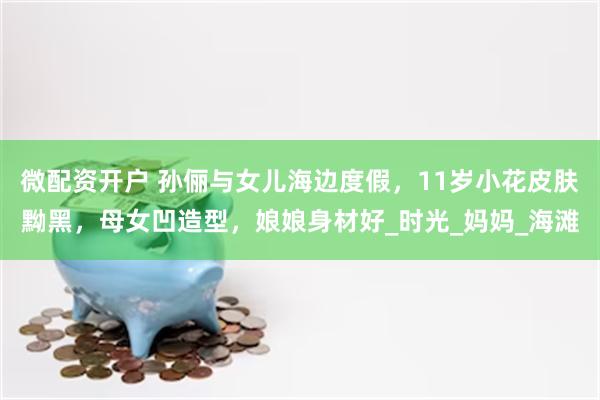 微配资开户 孙俪与女儿海边度假，11岁小花皮肤黝黑，母女凹造型，娘娘身材好_时光_妈妈_海滩