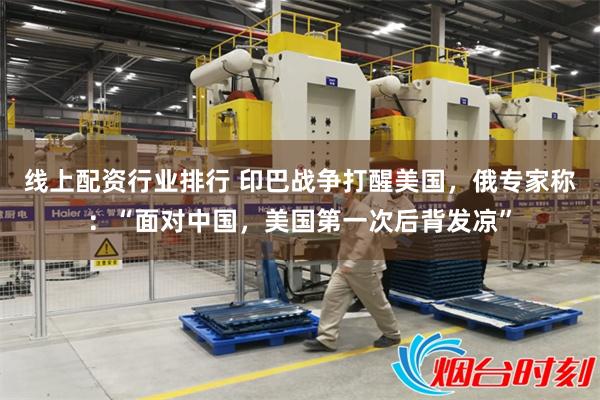 线上配资行业排行 印巴战争打醒美国，俄专家称：“面对中国，美国第一次后背发凉”